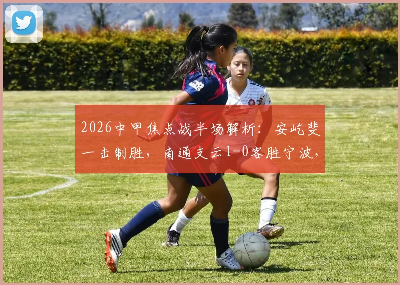 2026中甲焦点战半场解析：安屹斐一击制胜，南通支云1-0客胜宁波，附比赛集锦与技术统计