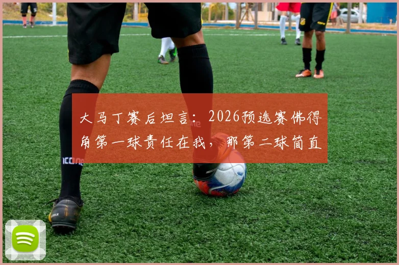 大马丁赛后坦言:2026预选赛佛得角第一球责任在我,那第二球简直来自外星