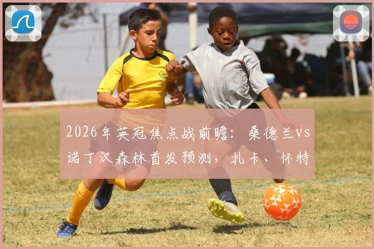 2026年英冠焦点战前瞻：桑德兰vs诺丁汉森林首发预测，扎卡、怀特坐镇，布罗比对决热苏斯