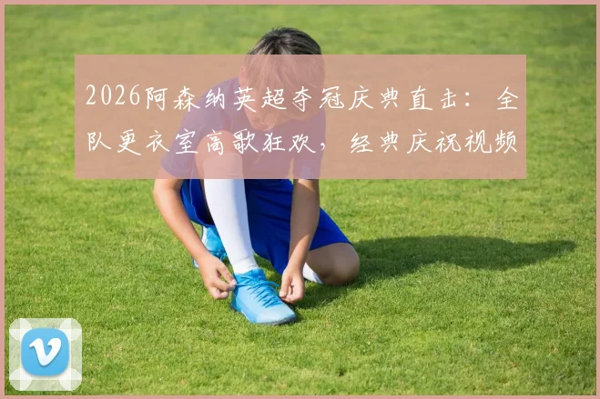 2026阿森纳英超夺冠庆典直击:全队更衣室高歌狂欢,经典庆祝视频集锦回顾