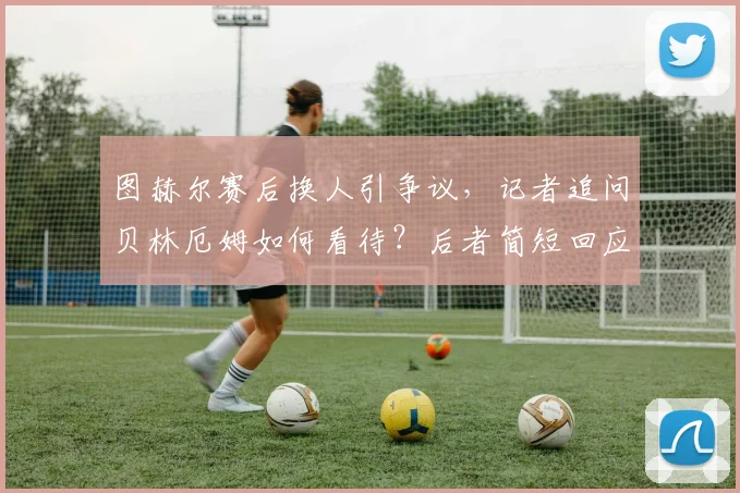 图赫尔赛后换人引争议,记者追问贝林厄姆如何看待?后者简短回应后转身离开现场