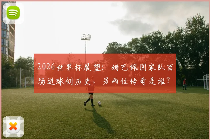 2026世界杯展望：姆巴佩国家队百场进球创历史，另两位传奇是谁？数据详情一览