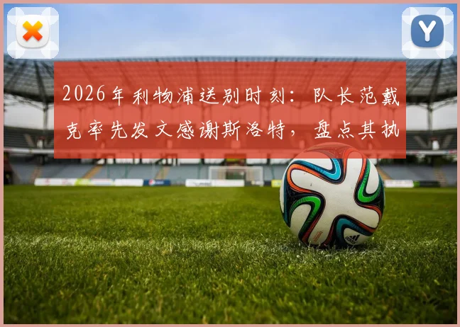 2026年利物浦送别时刻:队长范戴克率先发文感谢斯洛特,盘点其执教关键期与更衣室反响