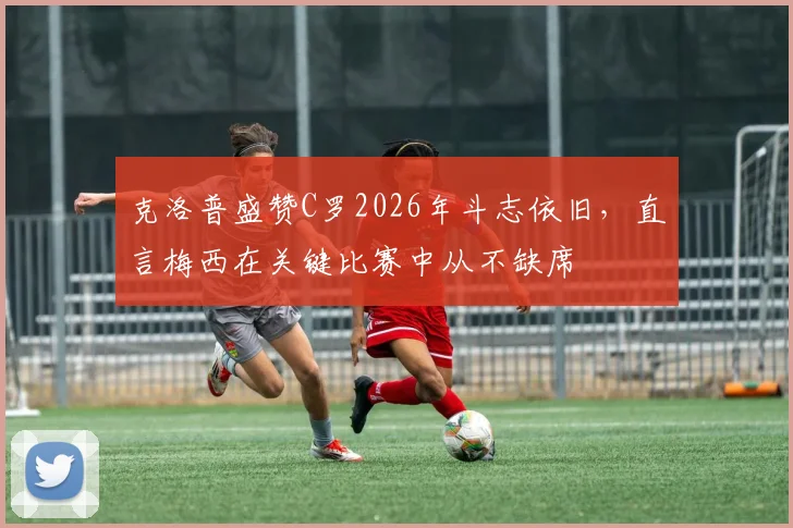 克洛普盛赞C罗2026年斗志依旧,直言梅西在关键比赛中从不缺席