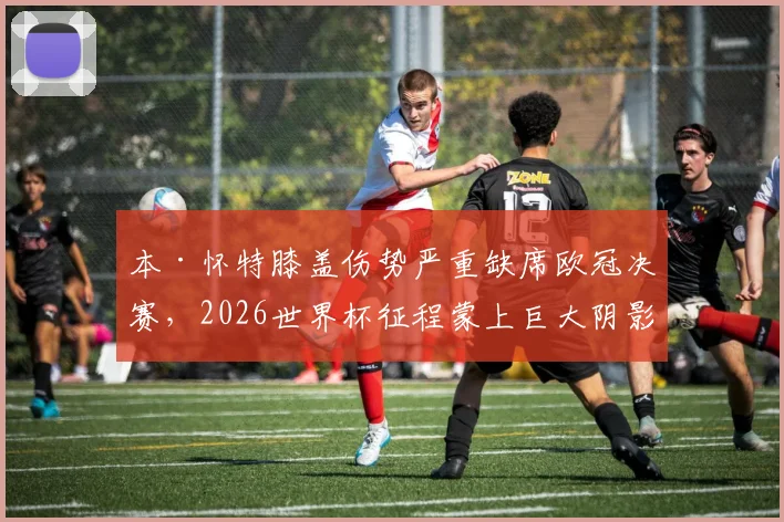本·怀特膝盖伤势严重缺席欧冠决赛,2026世界杯征程蒙上巨大阴影,球员最新伤情评估出炉