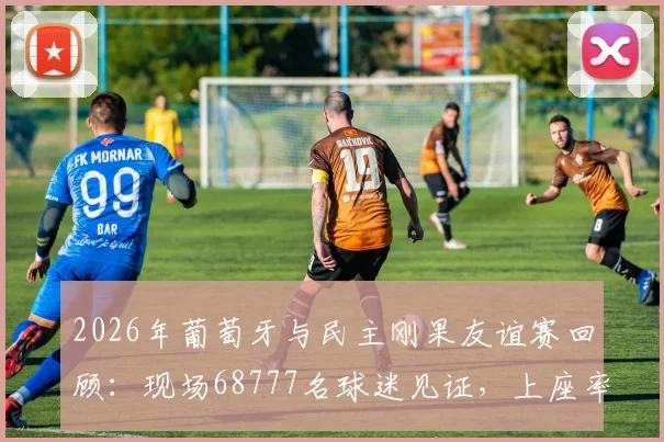 2026年葡萄牙与民主刚果友谊赛回顾:现场68777名球迷见证,上座率数据与比赛看点全解析
