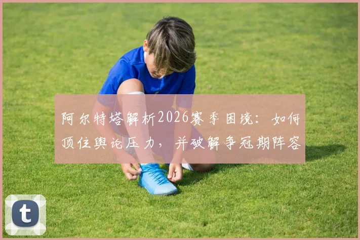 阿尔特塔解析2026赛季困境：如何顶住舆论压力，并破解争冠期阵容轮换最大难题