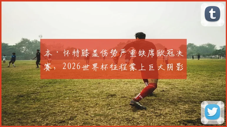 本·怀特膝盖伤势严重缺席欧冠决赛，2026世界杯征程蒙上巨大阴影，球员最新伤情评估出炉