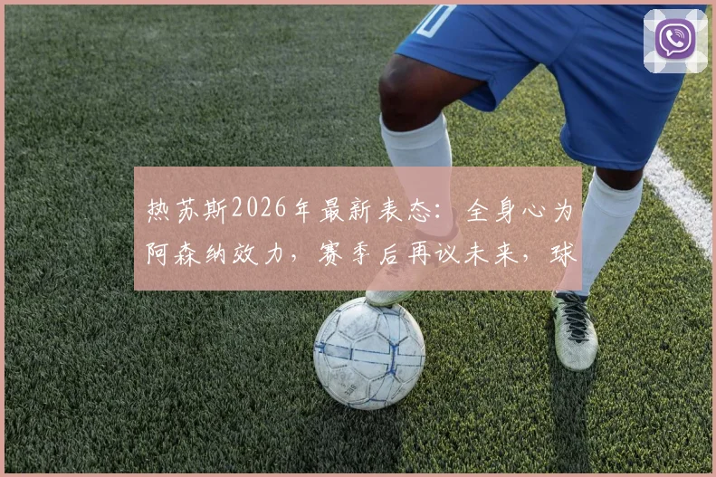 热苏斯2026年最新表态：全身心为阿森纳效力，赛季后再议未来，球员现状与前景深度分析