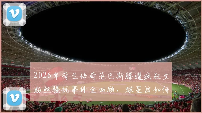 2026年荷兰传奇范巴斯滕遭疯狂女粉丝骚扰事件全回顾，球星该如何应对与防范这类安全威胁